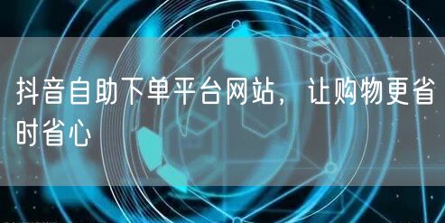 抖音自助下单平台网站，让购物更省时省心