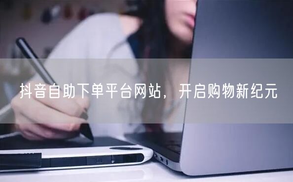抖音自助下单平台网站，开启购物新纪元